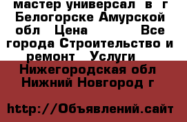 мастер универсал  в  г.Белогорске Амурской обл › Цена ­ 3 000 - Все города Строительство и ремонт » Услуги   . Нижегородская обл.,Нижний Новгород г.